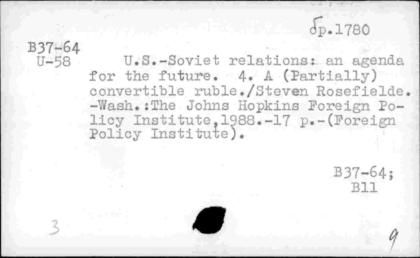 ﻿Jp.1780
B37-64 U-58
U.S.-Soviet relations: an agenda for the future. 4. A (Partially) convertible ruble./Steven Rosefielde. -Wash.:The Johns Hopkins Foreign Policy Institute,1988.-17 p.-(Foreign Policy Institute).
B37-64;
Bll